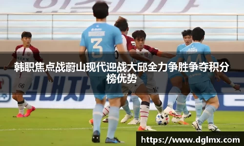 韩职焦点战蔚山现代迎战大邱全力争胜争夺积分榜优势