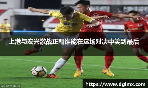 上港与宏兴激战正酣谁能在这场对决中笑到最后